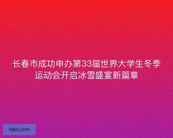 长春市成功申办第33届世界大学生冬季运动会开启冰雪盛宴新篇章 长春市成功申办第33届世界大学生冬季运动会开启冰雪盛宴新篇章