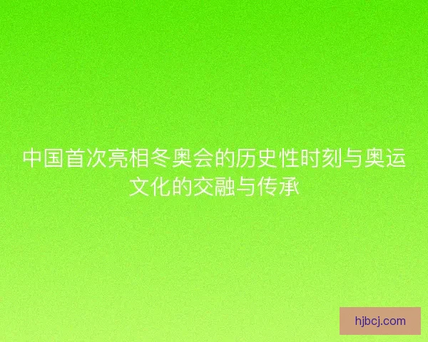 中国首次亮相冬奥会的历史性时刻与奥运文化的交融与传承 中国首次亮相冬奥会的历史性时刻与奥运文化的交融与传承