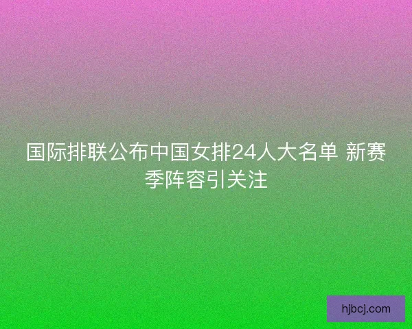 国际排联公布中国女排24人大名单 新赛季阵容引关注 国际排联公布中国女排24人大名单 新赛季阵容引关注