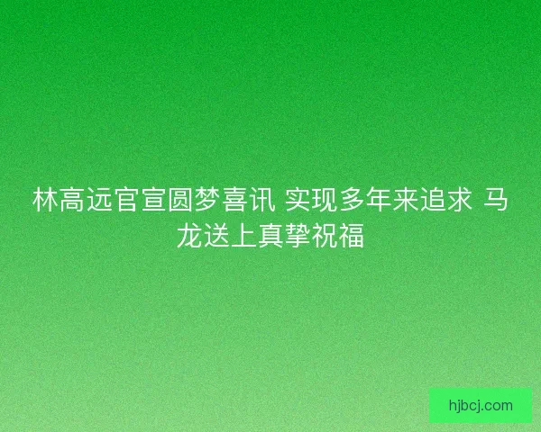 林高远官宣圆梦喜讯 实现多年来追求 马龙送上真挚祝福 林高远官宣圆梦喜讯 实现多年来追求 马龙送上真挚祝福