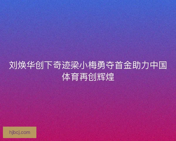 刘焕华创下奇迹梁小梅勇夺首金助力中国体育再创辉煌