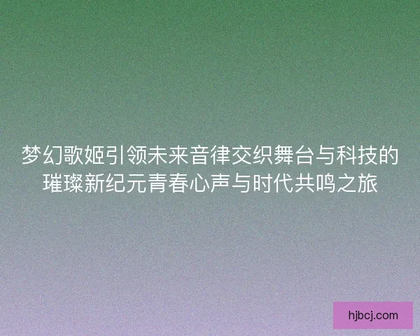 梦幻歌姬引领未来音律交织舞台与科技的璀璨新纪元青春心声与时代共鸣之旅