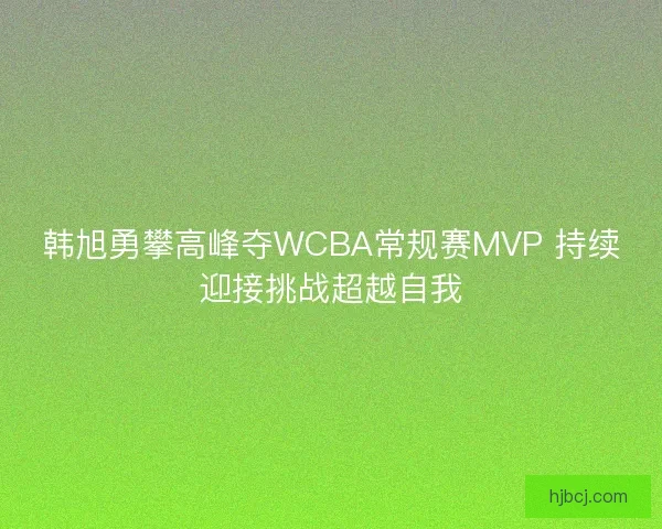 韩旭勇攀高峰夺WCBA常规赛MVP 持续迎接挑战超越自我 韩旭勇攀高峰夺WCBA常规赛MVP 持续迎接挑战超越自我
