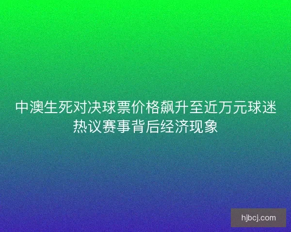 中澳生死对决球票价格飙升至近万元球迷热议赛事背后经济现象 中澳生死对决球票价格飙升至近万元球迷热议赛事背后经济现象