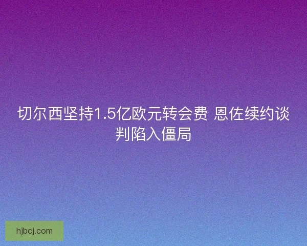切尔西坚持1.5亿欧元转会费 恩佐续约谈判陷入僵局 切尔西坚持1.5亿欧元转会费 恩佐续约谈判陷入僵局