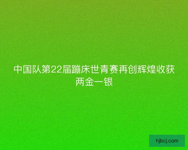 中国队第22届蹦床世青赛再创辉煌收获两金一银 中国队第22届蹦床世青赛再创辉煌收获两金一银