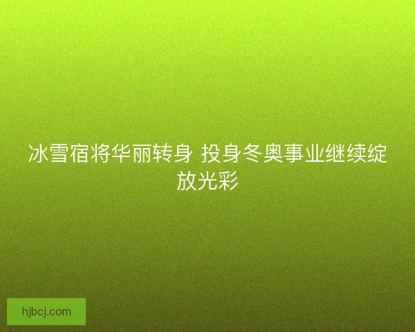 冰雪宿将华丽转身 投身冬奥事业继续绽放光彩 冰雪宿将华丽转身 投身冬奥事业继续绽放光彩