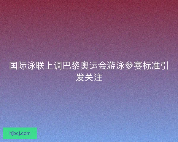 国际泳联上调巴黎奥运会游泳参赛标准引发关注