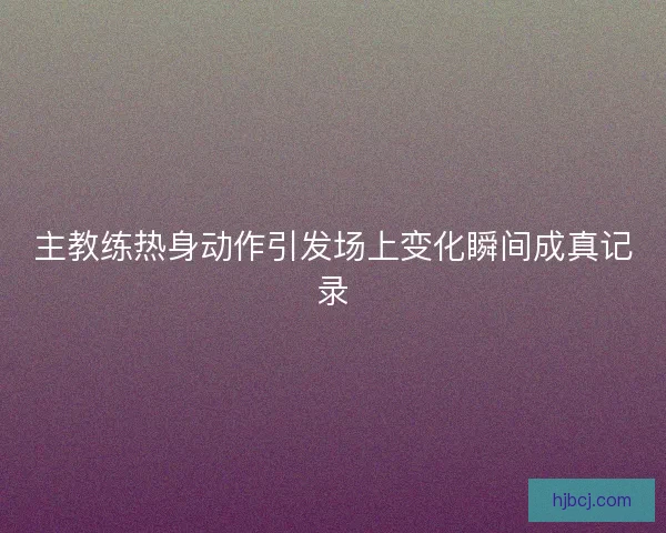 主教练热身动作引发场上变化瞬间成真记录 主教练热身动作引发场上变化瞬间成真记录