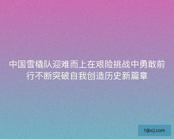 中国雪橇队迎难而上在艰险挑战中勇敢前行不断突破自我创造历史新篇章 中国雪橇队迎难而上在艰险挑战中勇敢前行不断突破自我创造历史新篇章